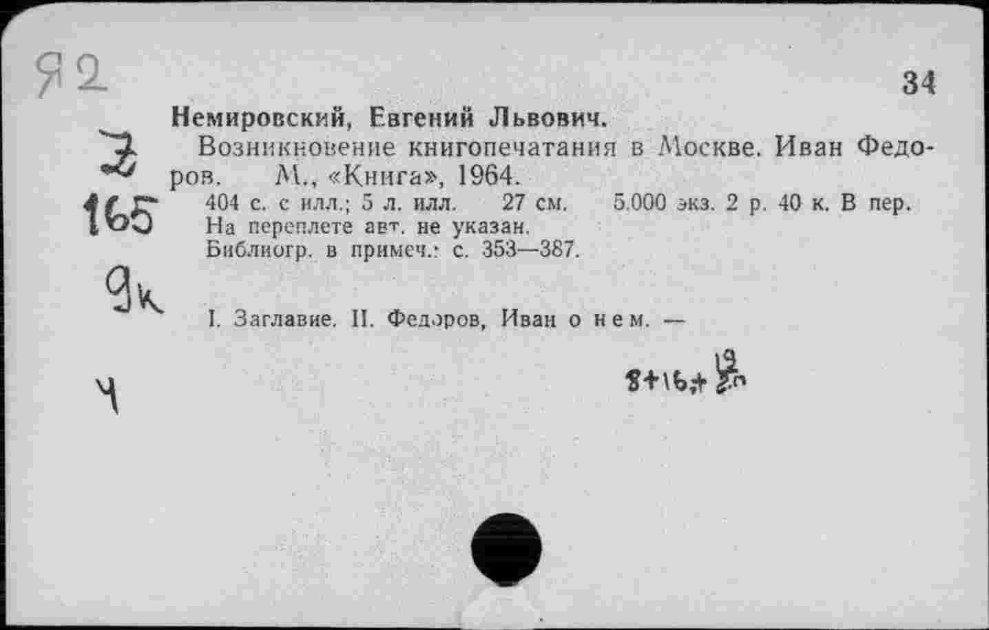 ﻿34 Немировский, Евгений Львович.
Возникновение книгопечатания в Москве. Иван Федоров. М., «Книга», 1964.
404 с. с илл.; 5 л. илл. 27 см. 5.000 экз. 2 р. 40 к. В пер.
На переплете авт. не указан.
Библиогр. в примеч.: с. 353—387.
I. Заглавие. II. Федоров, Иван о нем. —